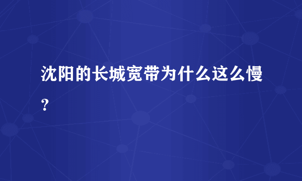 沈阳的长城宽带为什么这么慢？