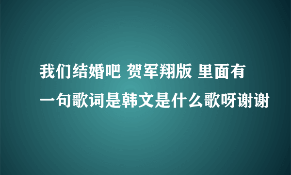 我们结婚吧 贺军翔版 里面有一句歌词是韩文是什么歌呀谢谢