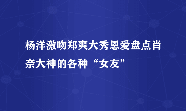 杨洋激吻郑爽大秀恩爱盘点肖奈大神的各种“女友”