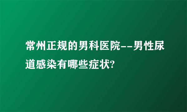 常州正规的男科医院--男性尿道感染有哪些症状?