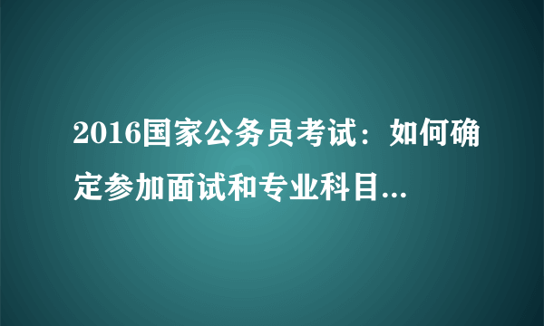 2016国家公务员考试：如何确定参加面试和专业科目考试人员名单