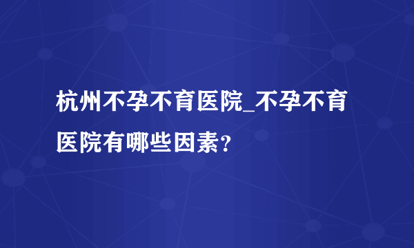 杭州不孕不育医院_不孕不育医院有哪些因素？