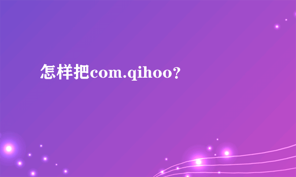 怎样把com.qihoo？