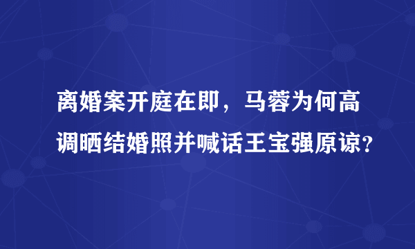 离婚案开庭在即，马蓉为何高调晒结婚照并喊话王宝强原谅？