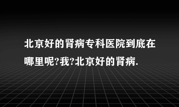 北京好的肾病专科医院到底在哪里呢?我?北京好的肾病.