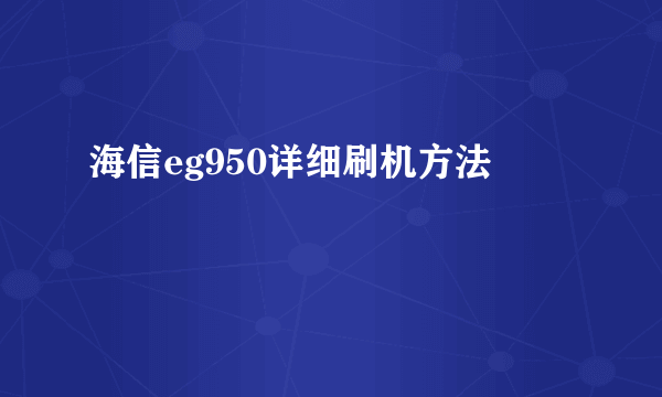 海信eg950详细刷机方法