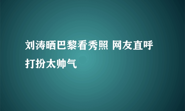 刘涛晒巴黎看秀照 网友直呼打扮太帅气