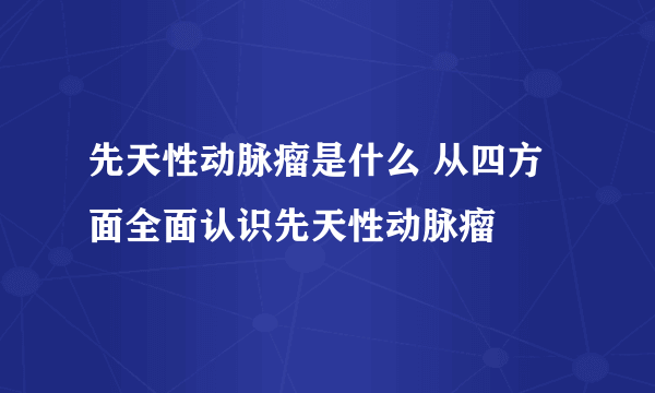 先天性动脉瘤是什么 从四方面全面认识先天性动脉瘤