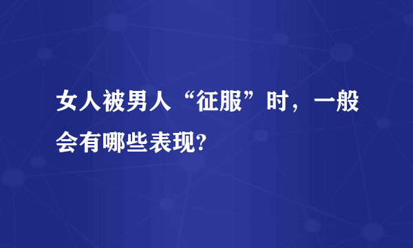 女人被男人“征服”时，一般会有哪些表现?