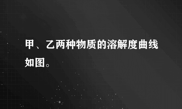 甲、乙两种物质的溶解度曲线如图。