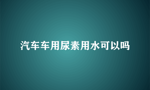 汽车车用尿素用水可以吗