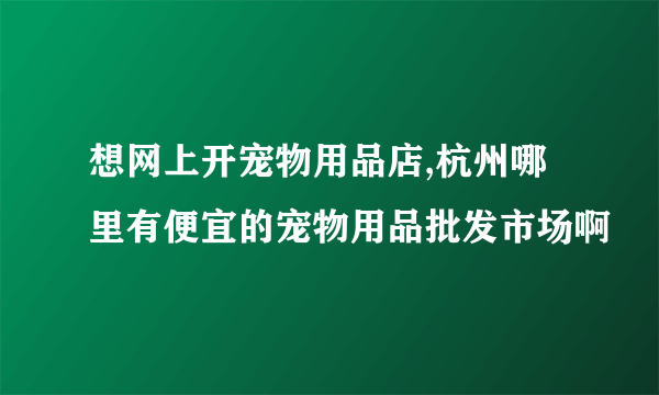 想网上开宠物用品店,杭州哪里有便宜的宠物用品批发市场啊