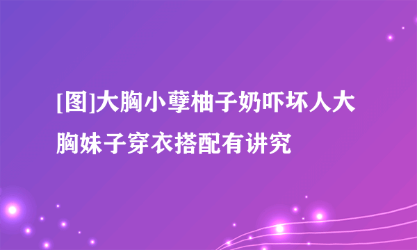 [图]大胸小孽柚子奶吓坏人大胸妹子穿衣搭配有讲究