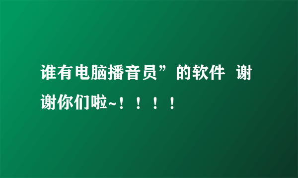 谁有电脑播音员”的软件  谢谢你们啦~！！！！