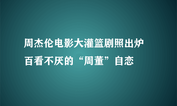 周杰伦电影大灌篮剧照出炉  百看不厌的“周董”自恋