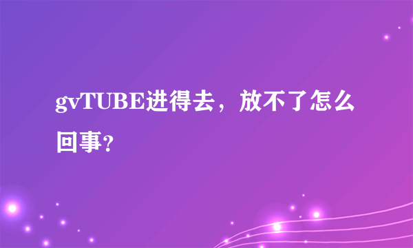 gvTUBE进得去，放不了怎么回事？