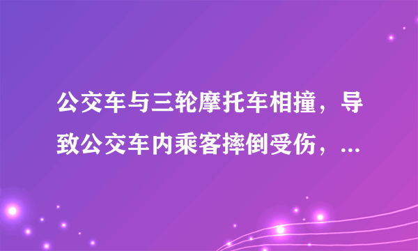 公交车与三轮摩托车相撞，导致公交车内乘客摔倒受伤，事故认定三轮摩托车全责，公交车无责，三轮摩托车无