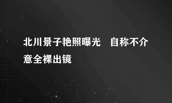 北川景子艳照曝光   自称不介意全裸出镜