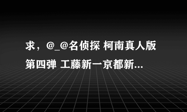 求，@_@名侦探 柯南真人版第四弹 工藤新一京都新撰组杀人事件BT种子