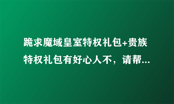 跪求魔域皇室特权礼包+贵族特权礼包有好心人不，请帮我领一个，谢谢了!我的邮箱806457689@qq.com