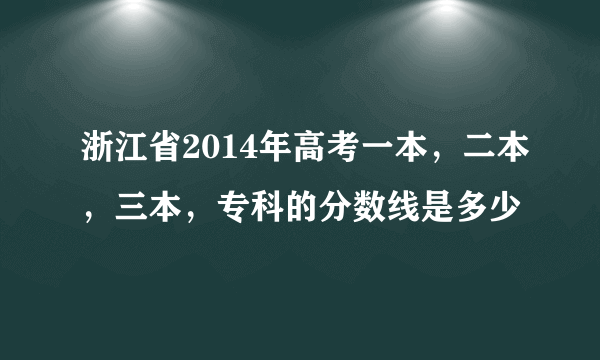 浙江省2014年高考一本，二本，三本，专科的分数线是多少