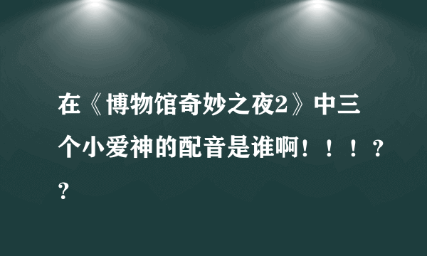 在《博物馆奇妙之夜2》中三个小爱神的配音是谁啊！！！？？