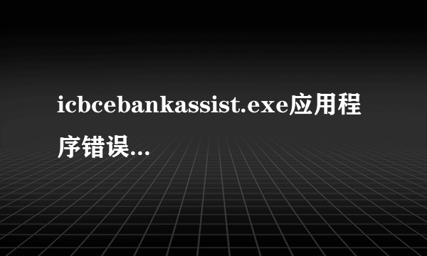 icbcebankassist.exe应用程序错误,卸载又重装很多次还是不行换盘装也不行求高手解答.