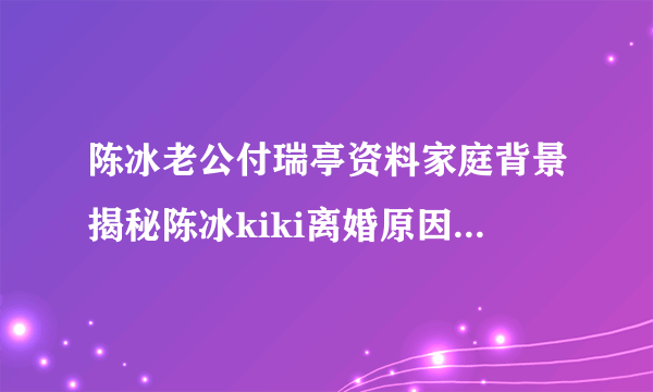 陈冰老公付瑞亭资料家庭背景揭秘陈冰kiki离婚原因分析-飞外网