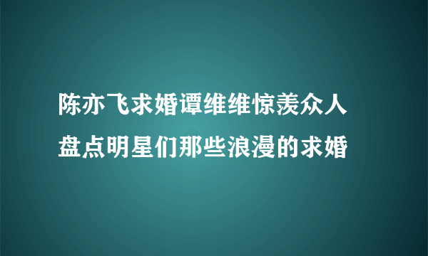 陈亦飞求婚谭维维惊羡众人 盘点明星们那些浪漫的求婚