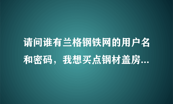 请问谁有兰格钢铁网的用户名和密码，我想买点钢材盖房子，谢谢。 249685337@qq.com