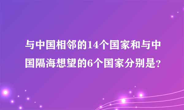 与中国相邻的14个国家和与中国隔海想望的6个国家分别是？