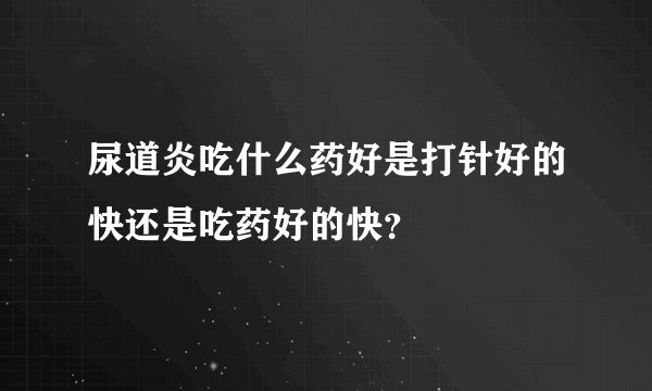 尿道炎吃什么药好是打针好的快还是吃药好的快？