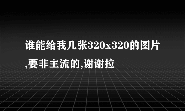 谁能给我几张320x320的图片,要非主流的,谢谢拉