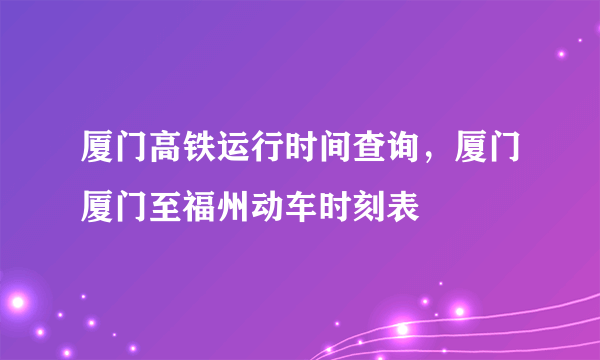 厦门高铁运行时间查询，厦门厦门至福州动车时刻表