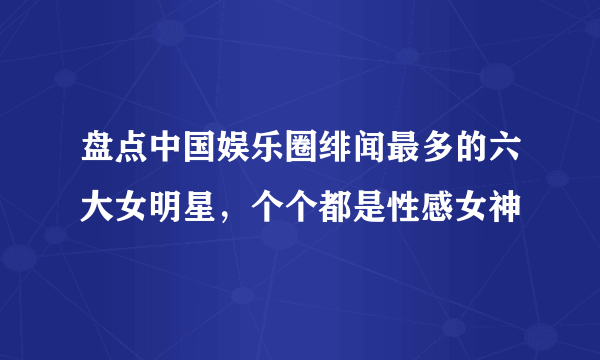 盘点中国娱乐圈绯闻最多的六大女明星，个个都是性感女神