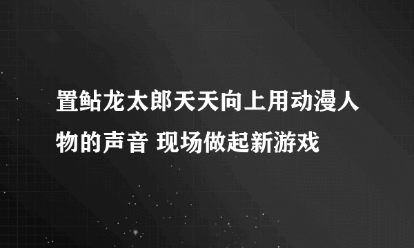 置鲇龙太郎天天向上用动漫人物的声音 现场做起新游戏