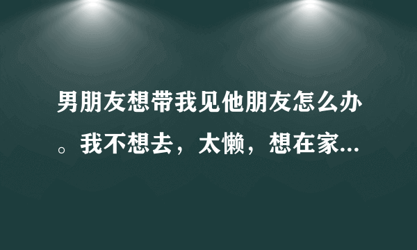 男朋友想带我见他朋友怎么办。我不想去，太懒，想在家追剧怎么办？