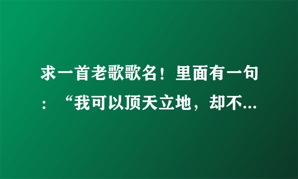 求一首老歌歌名！里面有一句：“我可以顶天立地，却不能停止爱你，生命是一台机器.....”！拜托各位！！！