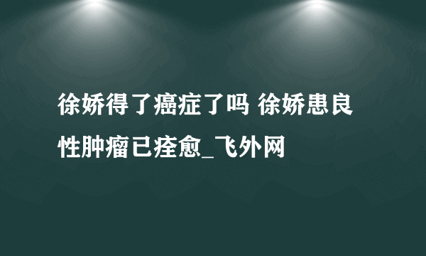 徐娇得了癌症了吗 徐娇患良性肿瘤已痊愈_飞外网