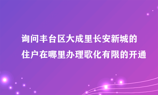 询问丰台区大成里长安新城的住户在哪里办理歌化有限的开通