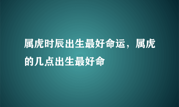 属虎时辰出生最好命运，属虎的几点出生最好命