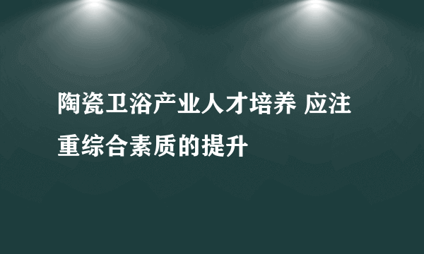 陶瓷卫浴产业人才培养 应注重综合素质的提升