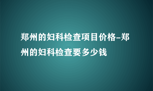 郑州的妇科检查项目价格-郑州的妇科检查要多少钱