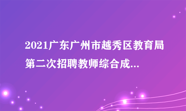 2021广东广州市越秀区教育局第二次招聘教师综合成绩及体检名单公告