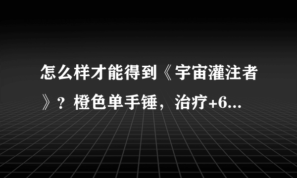 怎么样才能得到《宇宙灌注者》？橙色单手锤，治疗+600，法伤+200