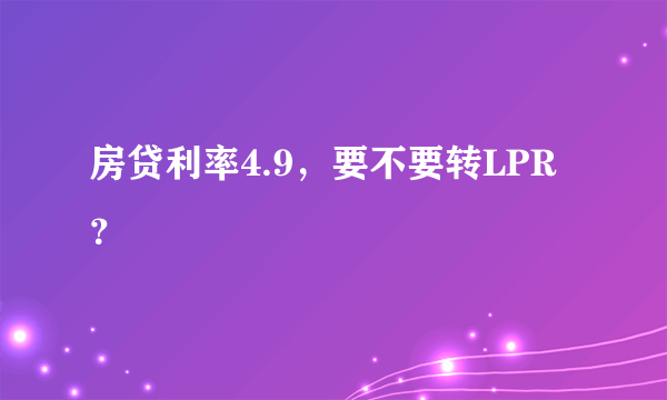 房贷利率4.9，要不要转LPR？