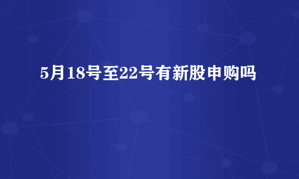 5月18号至22号有新股申购吗