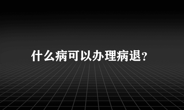 什么病可以办理病退？