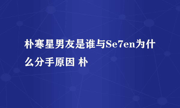 朴寒星男友是谁与Se7en为什么分手原因 朴