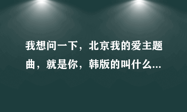 我想问一下，北京我的爱主题曲，就是你，韩版的叫什么名字？在那里能下载到要MP3的。